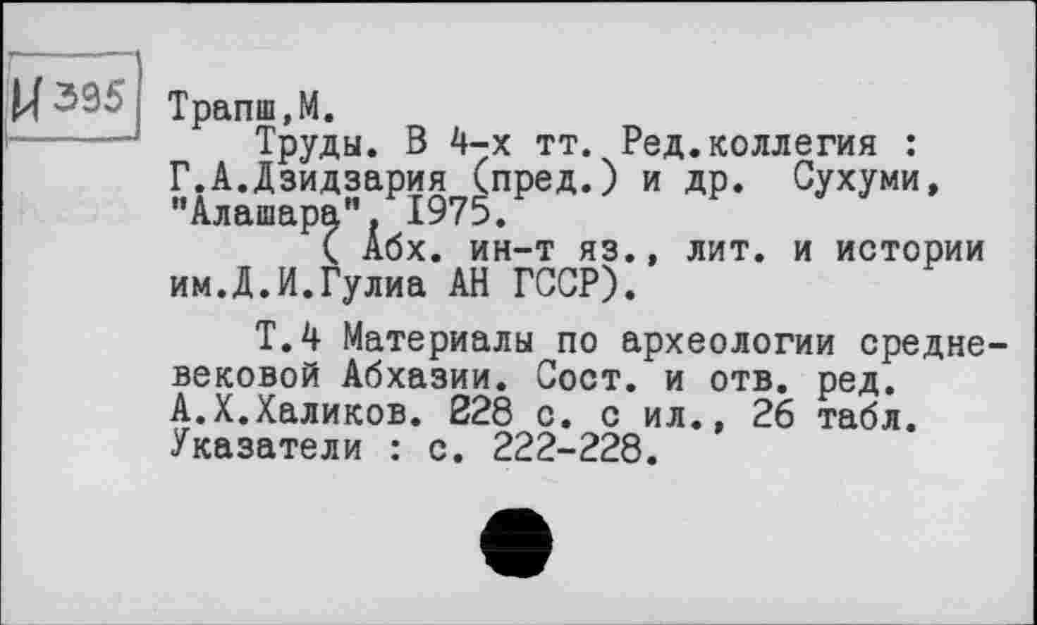 ﻿U 395
Трапш.М.
Труды. В 4-х тт. Ред.коллегия : Г.А.Дзидзария (пред.) и др. Сухуми, "Алашара" 1975.
( Абх. ин-т яз., лит. и истории им.Д.И.Гулиа АН ГССР).
Т.4 Материалы по археологии средне вековой Абхазии. Сост. и отв. ред. А.X.Халиков. 228 с. с ил., 26 табл. Указатели : с. 222-228.